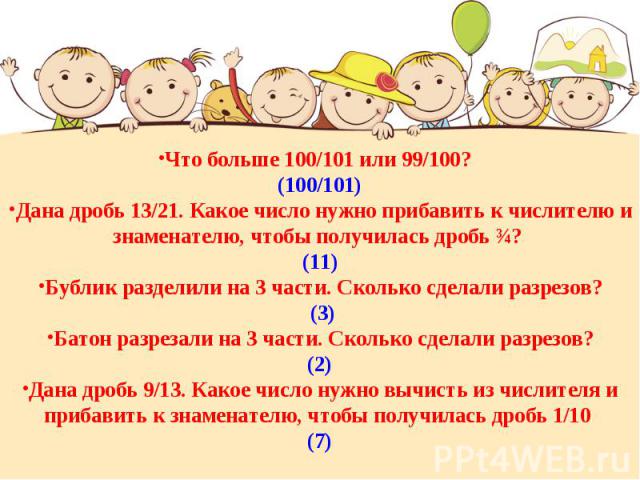 Что больше 100/101 или 99/100? (100/101)Дана дробь 13/21. Какое число нужно прибавить к числителю и знаменателю, чтобы получилась дробь ¾? (11)Бублик разделили на 3 части. Сколько сделали разрезов? (3)Батон разрезали на 3 части. Сколько сделали разр…