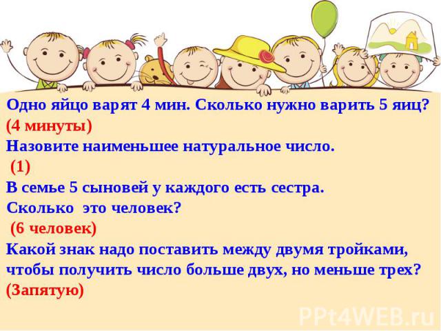 Одно яйцо варят 4 мин. Сколько нужно варить 5 яиц? (4 минуты)Назовите наименьшее натуральное число. (1)В семье 5 сыновей у каждого есть сестра. Сколько это человек? (6 человек)Какой знак надо поставить между двумя тройками, чтобы получить число боль…