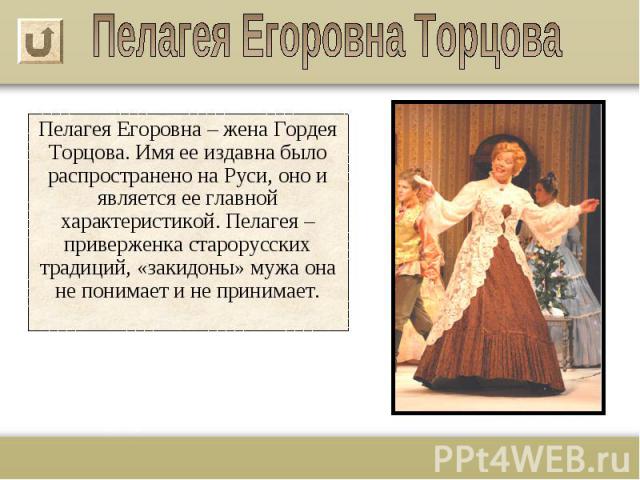 Пелагея Егоровна – жена Гордея Торцова. Имя ее издавна было распространено на Руси, оно и является ее главной характеристикой. Пелагея – приверженка старорусских традиций, «закидоны» мужа она не понимает и не принимает.