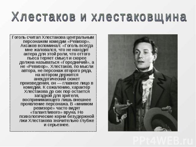 Гоголь считал Хлестакова центральным персонажем комедии «Ревизор». Аксаков вспоминал: «Гоголь всегда мне жаловался, что не находит актера для этой роли, что оттого пьеса теряет смысл и скорее должна называться «Городничий», а не «Ревизор». Хлестаков…