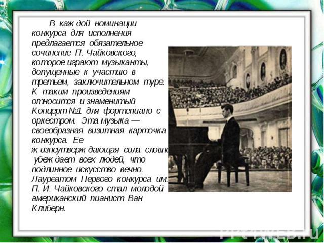 В каждой номинации конкурса для исполнения предлагается обязательное сочинение П. Чайковского, которое играют музыканты, допущенные к участию в третьем, заключительном туре. К таким произведениям относится и знаменитый Концерт №1 для фортепиано с ор…