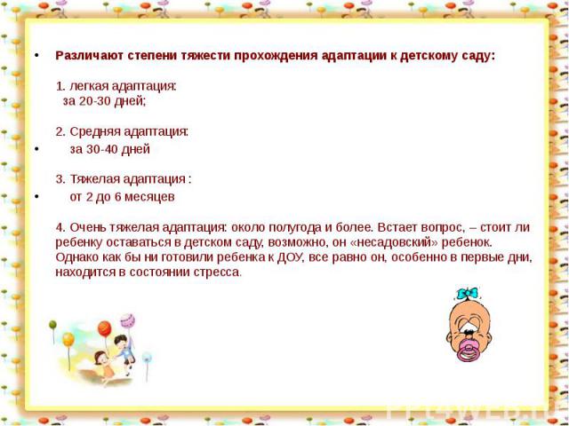 Различают степени тяжести прохождения адаптации к детскому саду:1. легкая адаптация: за 20-30 дней;2. Средняя адаптация: за 30-40 дней 3. Тяжелая адаптация : от 2 до 6 месяцев4. Очень тяжелая адаптация: около полугода и более. Встает вопрос, – стоит…