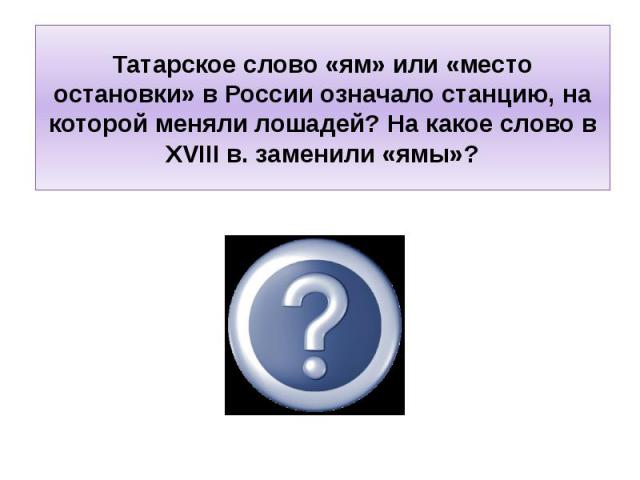 Татарское слово «ям» или «место остановки» в России означало станцию, на которой меняли лошадей? На какое слово в XVIII в. заменили «ямы»?