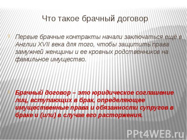 Что такое брачный договорПервые брачные контракты начали заключаться ещё в Англии XVII века для того, чтобы защитить права замужней женщины и ее кровных родственников на фамильное имущество.Брачный договор – это юридическое соглашение лиц, вступающи…