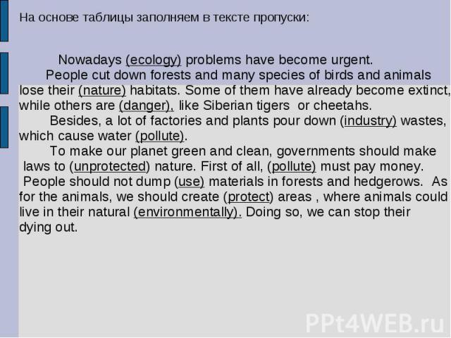 На основе таблицы заполняем в тексте пропуски: Nowadays (ecology) problems have become urgent. People cut down forests and many species of birds and animals lose their (nature) habitats. Some of them have already become extinct,while others are (dan…