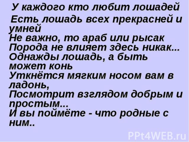 У каждого кто любит лошадей Есть лошадь всех прекрасней и умнейНе важно, то араб или рысакПорода не влияет здесь никак...Однажды лошадь, а быть может коньУткнётся мягким носом вам в ладонь,Посмотрит взглядом добрым и простым...И вы поймёте - что род…