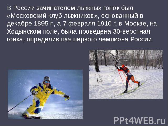 В России зачинателем лыжных гонок был «Московский клуб лыжников», основанный в декабре 1895 г., а 7 февраля 1910 г. в Москве, на Ходынском поле, была проведена 30-верстная гонка, определившая первого чемпиона России.
