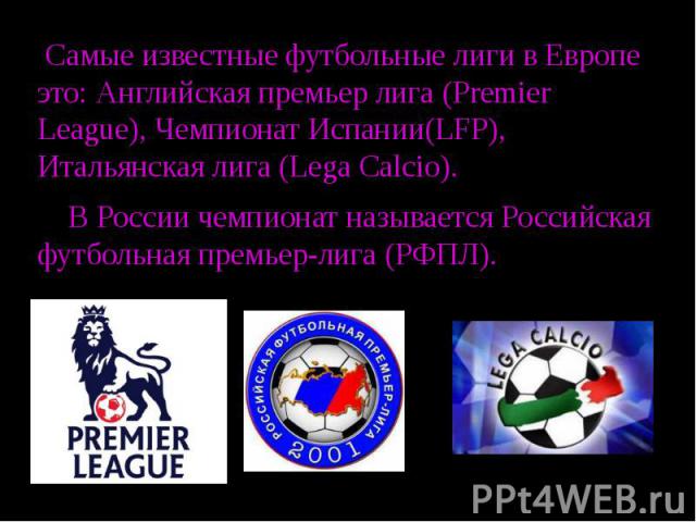 Самые известные футбольные лиги в Европе это: Английская премьер лига (Premier League), Чемпионат Испании(LFP), Итальянская лига (Lega Calcio). В России чемпионат называется Российская футбольная премьер-лига (РФПЛ).