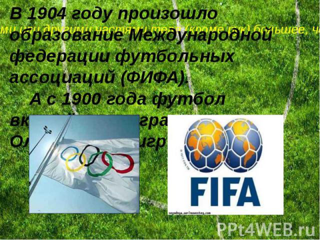 В 1904 году произошло образование Международной федерации футбольных ассоциаций (ФИФА). А с 1900 года футбол включён в программу Олимпийских игр
