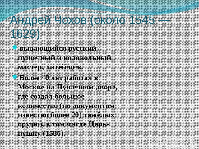 выдающийся русский пушечный и колокольный мастер, литейщик.Более 40 лет работал в Москве на Пушечном дворе, где создал большое количество (по документам известно более 20) тяжёлых орудий, в том числе Царь-пушку (1586).