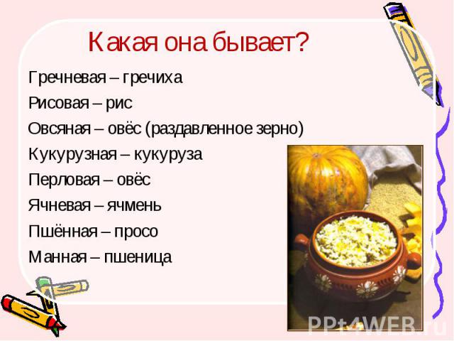 Какая она бывает? Гречневая – гречиха Рисовая – рис Овсяная – овёс (раздавленное зерно) Кукурузная – кукуруза Перловая – овёс Ячневая – ячмень Пшённая – просо Манная – пшеница