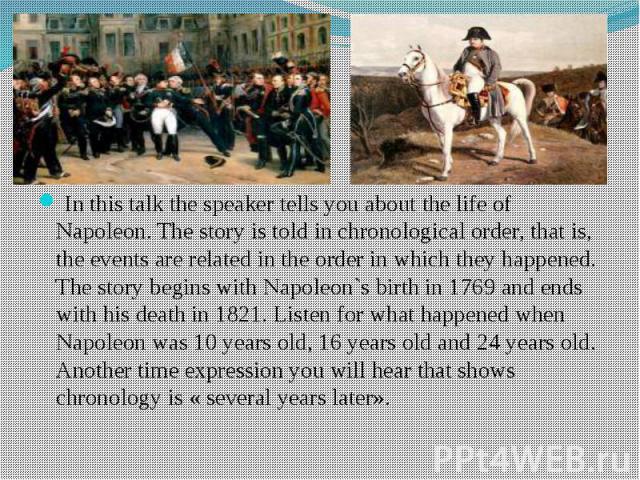 In this talk the speaker tells you about the life of Napoleon. The story is told in chronological order, that is, the events are related in the order in which they happened. The story begins with Napoleon`s birth in 1769 and ends with his death in 1…