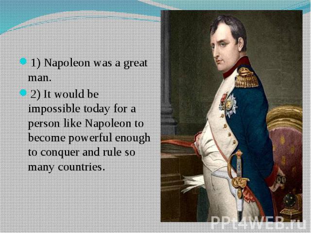 1) Napoleon was a great man.2) It would be impossible today for a person like Napoleon to become powerful enough to conquer and rule so many countries.