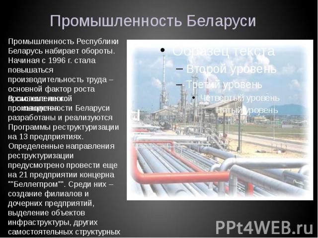 Промышленность БеларусиПромышленность Республики Беларусь набирает обороты. Начиная с 1996 г. стала повышаться производительность труда – основной фактор роста промышленного производства. В системе легкой промышленности Беларуси разработаны и реализ…