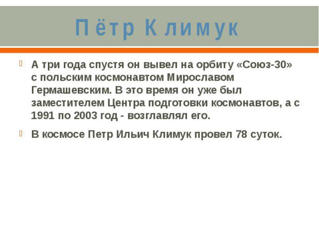 Пётр КлимукА три года спустя он вывел на орбиту «Союз-30» с польским космонавтом Мирославом Гермашевским. В это время он уже был заместителем Центра подготовки космонавтов, а с 1991 по 2003 год - возглавлял его.В космосе Петр Ильич Климук провел 78 суток.