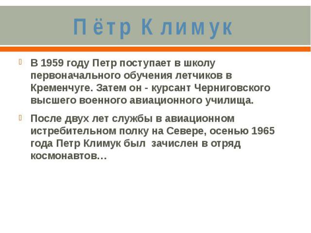 Пётр КлимукВ 1959 году Петр поступает в школу первоначального обучения летчиков в Кременчуге. Затем он - курсант Черниговского высшего военного авиационного училища. После двух лет службы в авиационном истребительном полку на Севере, осенью 1965 год…