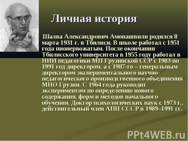 Личная история Шалва Александрович Амонашвили родился 8 марта 1931 г. в Тбилиси. В школе работал с 1951 года пионервожатым. После окончания Тбилисского университета в 1955 году работал в НИИ педагогики МП Грузинской ССР с 1983 по 1991 год директором…