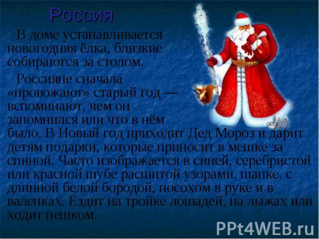 В доме устанавливается новогодняя ёлка, близкиесобираются за столом. Россияне сначала «провожают» старый год —вспоминают, чем он запомнился или что в нём было. В Новый год приходит Дед Мороз и дарит детям подарки, которые приносит в мешке за спиной.…