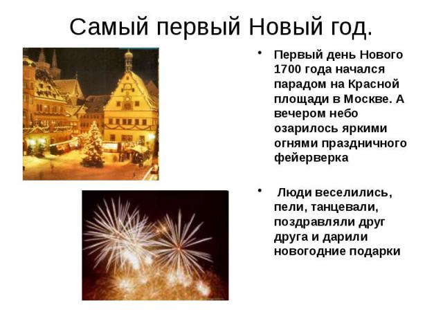 Самый первый Новый год.Первый день Нового 1700 года начался парадом на Красной площади в Москве. А вечером небо озарилось яркими огнями праздничного фейерверка Люди веселились, пели, танцевали, поздравляли друг друга и дарили новогодние подарки