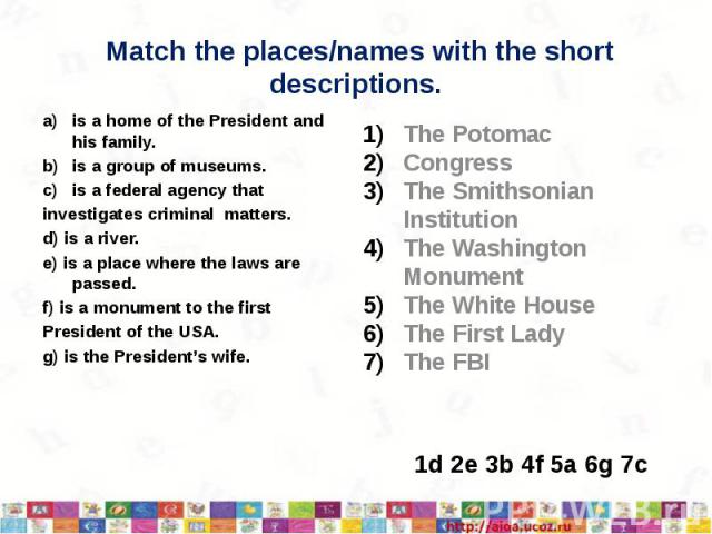 Match the places/names with the shortdescriptions.is a home of the President and his family.is a group of museums.is a federal agency thatinvestigates criminal matters.d) is a river.e) is a place where the laws are passed.f) is a monument to the fir…