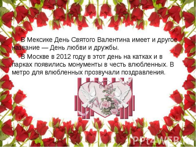 В Мексике День Святого Валентина имеет и другое название — День любви и дружбы. В Москве в 2012 году в этот день на катках и в парках появились монументы в честь влюбленных. В метро для влюбленных прозвучали поздравления.
