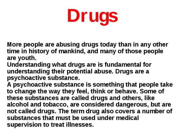 More people are abusing drugs today than in any other time in history of mankind, and many of those people are youth.Understanding what drugs are is fundamental for understanding their potential abuse. Drugs are a psychoactive substance.A psychoacti…