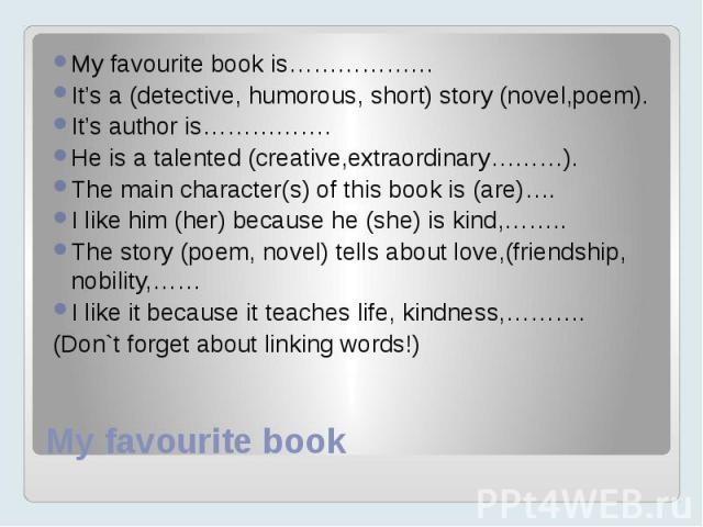 My favourite bookMy favourite book is………………It’s a (detective, humorous, short) story (novel,poem).It’s author is…………….He is a talented (creative,extraordinary………).The main character(s) of this book is (are)…. I like him (her) because he (she) is kin…