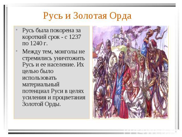 Русь была покорена за короткий срок - с 1237 по 1240 г. Между тем, монголы не стремились уничтожить Русь и ее население. Их целью было использовать материальный потенциал Руси в целях усиления и процветания Золотой Орды.