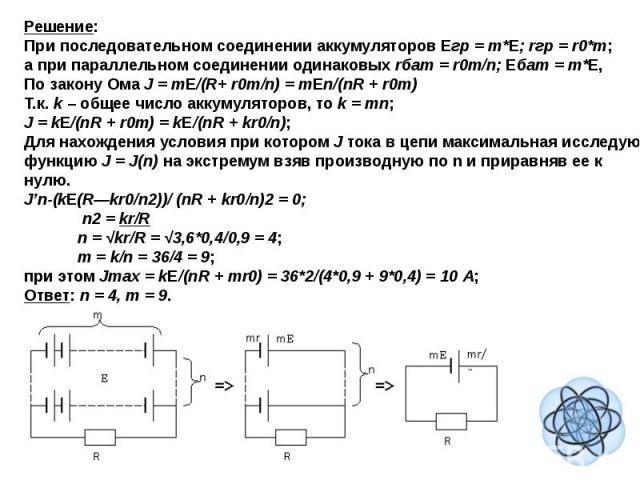 Решение: При последовательном соединении аккумуляторов Eгр = m*E; rгр = r0*m;а при параллельном соединении одинаковых rбат = r0m/n; Eбат = m*E,По закону Ома J = mE/(R+ r0m/n) = mEn/(nR + r0m)Т.к. k – общее число аккумуляторов, то k = mn;J = kE/(nR +…