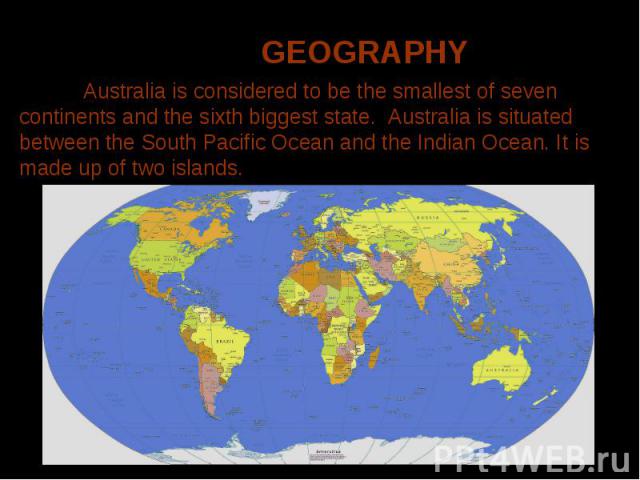 Australia is considered to be the smallest of seven continents and the sixth biggest state. Australia is situated between the South Pacific Ocean and the Indian Ocean. It is made up of two islands.