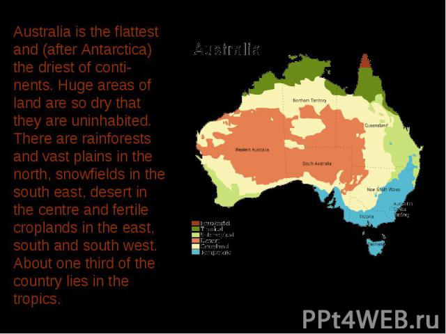 Australia is the flattest and (after Antarctica) the driest of conti-nents. Huge areas of land are so dry that they are uninhabited. There are rainforests and vast plains in the north, snowfields in the south east, desert in the centre and fertile c…