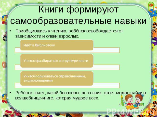 Книги формируют самообразовательные навыкиПриобщившись к чтению, ребёнок освобождается от зависимости и опеки взрослых.Ребёнок знает, какой бы вопрос не возник, ответ можно найти в волшебнице-книге, которая мудрее всех.