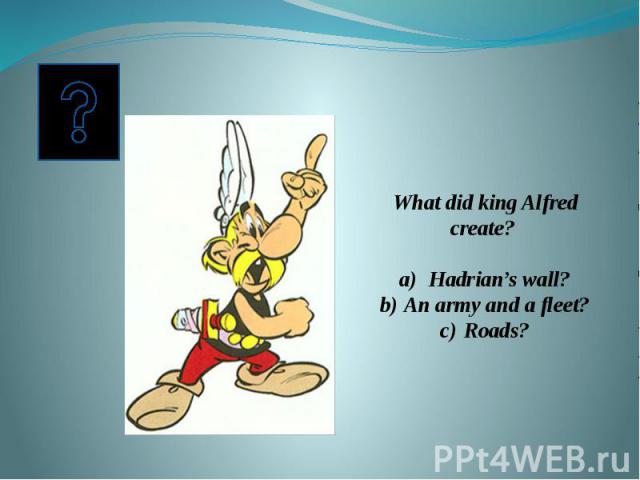 What did king Alfred create? Hadrian’s wall?An army and a fleet?Roads?