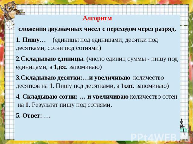 Алгоритмсложения двузначных чисел с переходом через разряд.1. Пишу… (единицы под единицами, десятки под десятками, сотни под сотнями)2.Складываю единицы. (число единиц суммы - пишу под единицами, а 1дес. запоминаю)3.Складываю десятки:…и увеличиваю к…