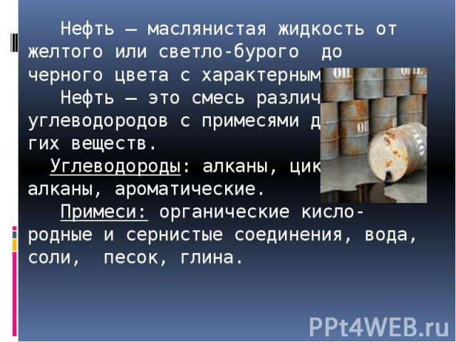 Нефть – маслянистая жидкость от желтого или светло-бурого до черного цвета с характерным запахом. Нефть – это смесь различных углеводородов с примесями дру-гих веществ. Углеводороды: алканы, цикло-алканы, ароматические. Примеси: органические кисло-р…