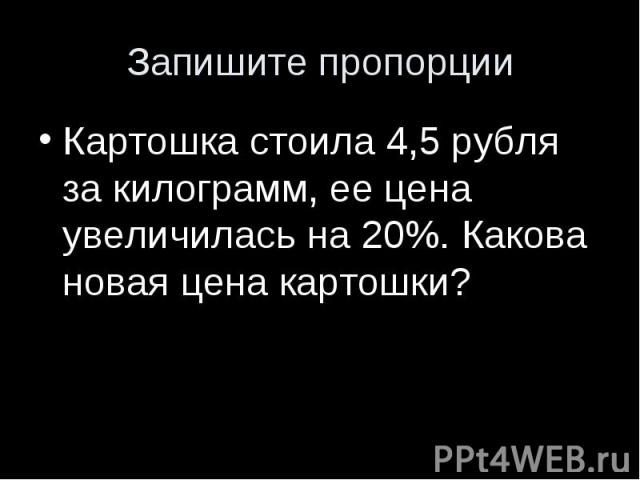 Запишите пропорцииКартошка стоила 4,5 рубля за килограмм, ее цена увеличилась на 20%. Какова новая цена картошки?
