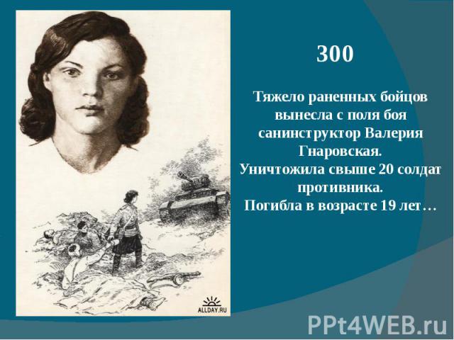 300Тяжело раненных бойцов вынесла с поля боя санинструктор Валерия Гнаровская.Уничтожила свыше 20 солдат противника.Погибла в возрасте 19 лет…
