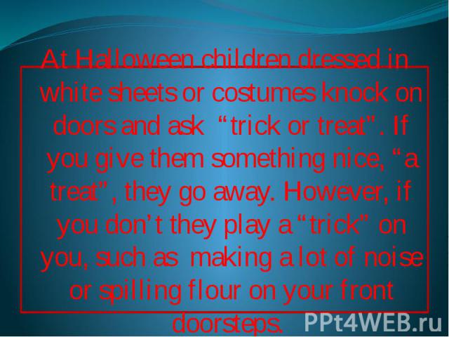 At Halloween children dressed in white sheets or costumes knock on doors and ask “trick or treat”. If you give them something nice, “a treat”, they go away. However, if you don’t they play a “trick” on you, such as making a lot of noise or spilling …