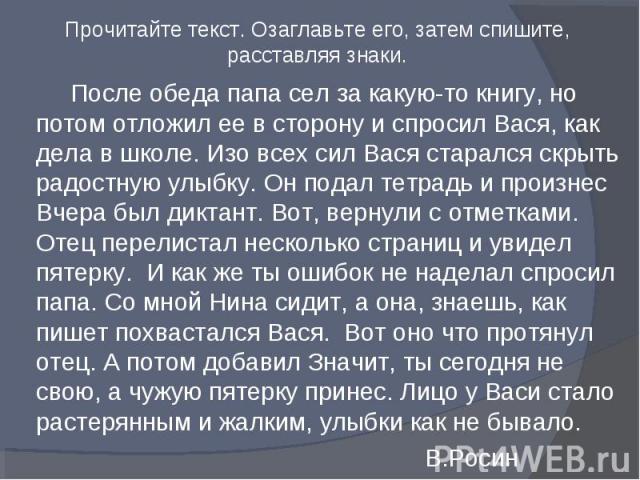 Прочитайте текст. Озаглавьте его, затем спишите, расставляя знаки.После обеда папа сел за какую-то книгу, но потом отложил ее в сторону и спросил Вася, как дела в школе. Изо всех сил Вася старался скрыть радостную улыбку. Он подал тетрадь и произнес…