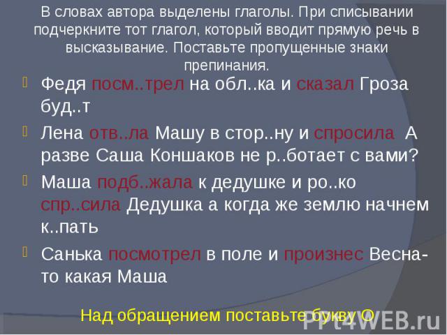 В словах автора выделены глаголы. При списывании подчеркните тот глагол, который вводит прямую речь в высказывание. Поставьте пропущенные знаки препинания.Федя посм..трел на обл..ка и сказал Гроза буд..тЛена отв..ла Машу в стор..ну и спросила А разв…