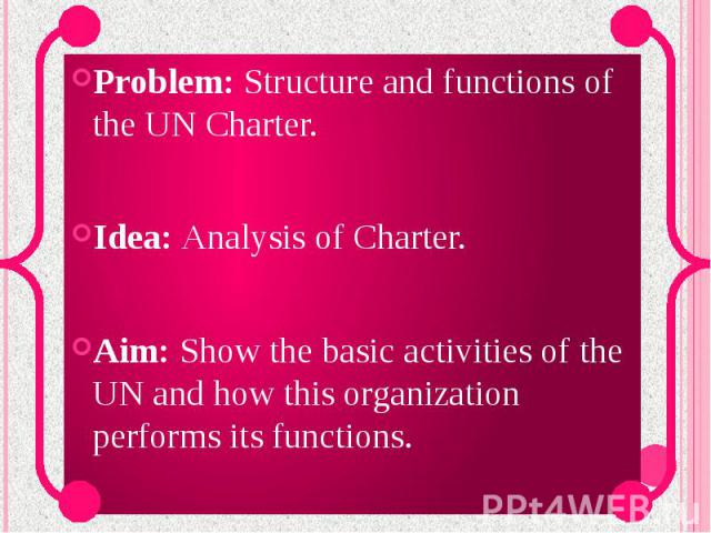 Problem: Structure and functions of the UN Charter. Idea: Analysis of Charter. Aim: Show the basic activities of the UN and how this organization performs its functions.