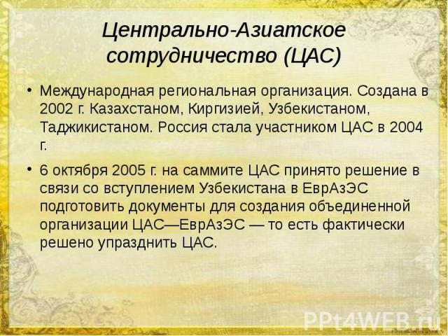 Центрально-Азиатское сотрудничество (ЦАС) Международная региональная организация. Создана в 2002 г. Казахстаном, Киргизией, Узбекистаном, Таджикистаном. Россия стала участником ЦАС в 2004 г. 6 октября 2005 г. на саммите ЦАС принято решение в связи с…