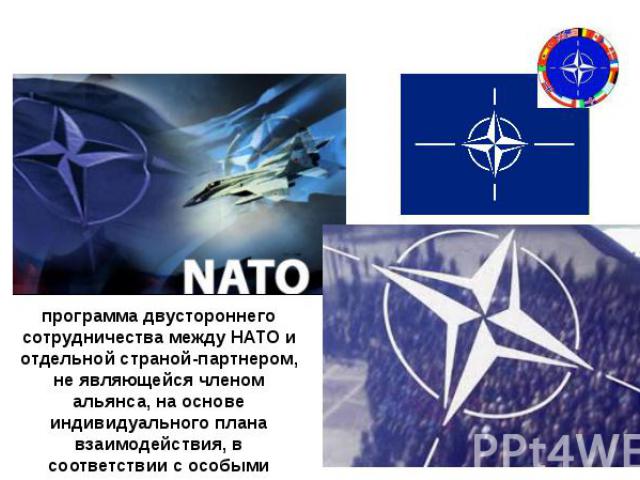 «Партнерство ради мира» (Partnership for Peace) программа двустороннего сотрудничества между НАТО и отдельной страной-партнером, не являющейся членом альянса, на основе индивидуального плана взаимодействия, в соответствии с особыми потребностями дан…