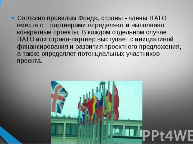 Согласно правилам Фонда, страны - члены НАТО вместе с партнерами определяют и выполняют конкретные проекты. В каждом отдельном случае НАТО или страна-партнер выступает с инициативой финансирования и развития проектного предложения, а также определяе…