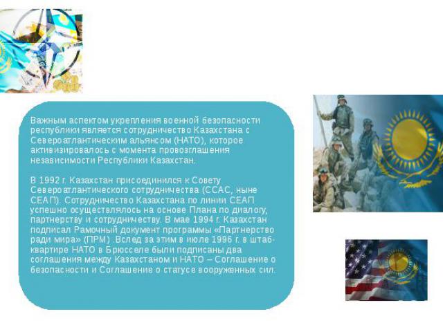 Важным аспектом укрепления военной безопасности республики является сотрудничество Казахстана с Североатлантическим альянсом (НАТО), которое активизировалось с момента провозглашения независимости Республики Казахстан. В 1992 г. Казахстан присоедини…