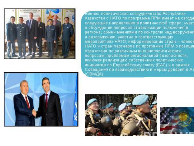 Военно-политическое сотрудничество Республики Казахстан с НАТО по программе ПРМ имеет на сегодня следующие направления в политической сфере: участие в обсуждении вопросов стабилизации положения в регионе; обмен мнениями по контролю над вооружением и…