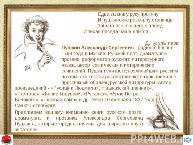 Пушкин Александр Сергеевич - родился 6 июня 1799 года в Москве. Русский поэт, драматург и прозаик, реформатор русского литературного языка, автор критических и исторических сочинений. Пушкин считается величайшим русским поэтом, его тексты рассматрив…