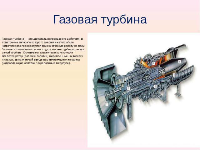 Газовая турбина Газовая турбина — это двигатель непрерывного действия, в лопаточном аппарате которого энергия сжатого и/или нагретого газа преобразуется в механическую работу на валу. Горение топлива может происходить как вне турбины, так и в самой …