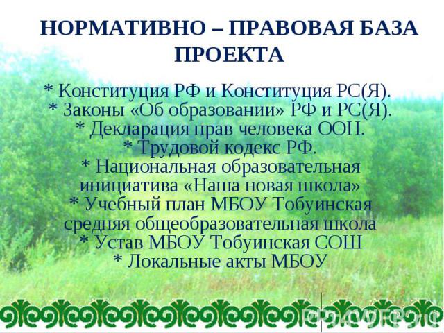 НОРМАТИВНО – ПРАВОВАЯ БАЗА ПРОЕКТА * Конституция РФ и Конституция РС(Я). * Законы «Об образовании» РФ и РС(Я). * Декларация прав человека ООН. * Трудовой кодекс РФ. * Национальная образовательная инициатива «Наша новая школа» * Учебный план МБОУ Тоб…