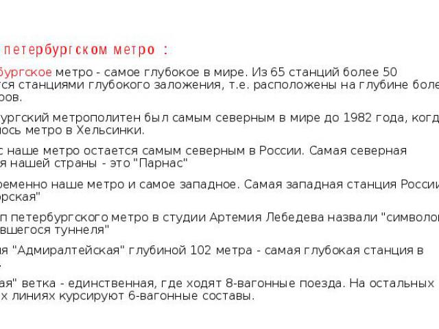 Факты о петербургском метро : Петербургское метро - самое глубокое в мире. Из 65 станций более 50 являются станциями глубокого заложения, т.е. расположены на глубине более 30 метров. Петербургский метрополитен был самым северным в мире до 1982 года,…